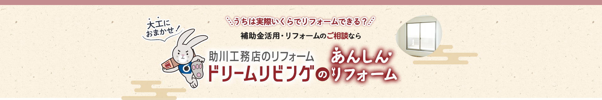 うちは実際いくらでリフォームできる？補助金活用・リフォームのご相談なら助川工務店のリフォーム ドリームリビングのあんしんリフォーム